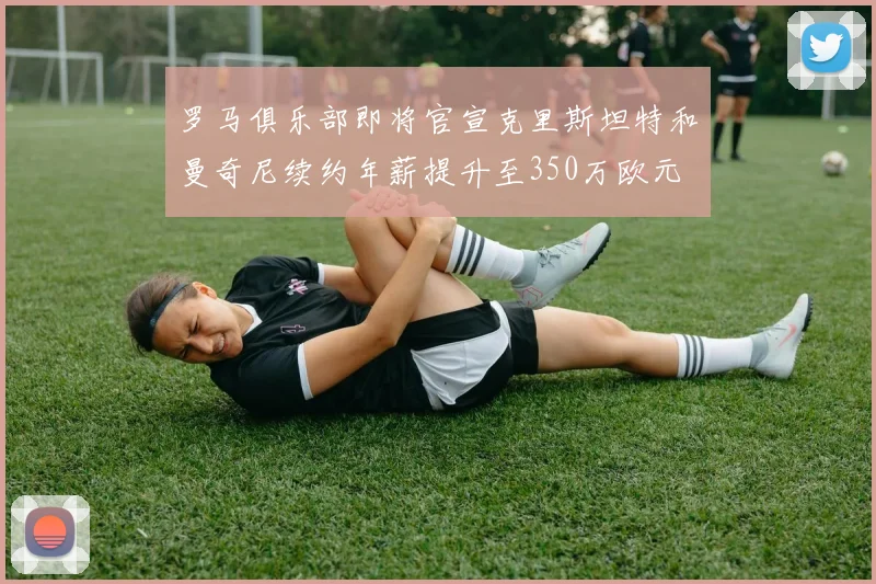 罗马俱乐部即将官宣克里斯坦特和曼奇尼续约年薪提升至350万欧元