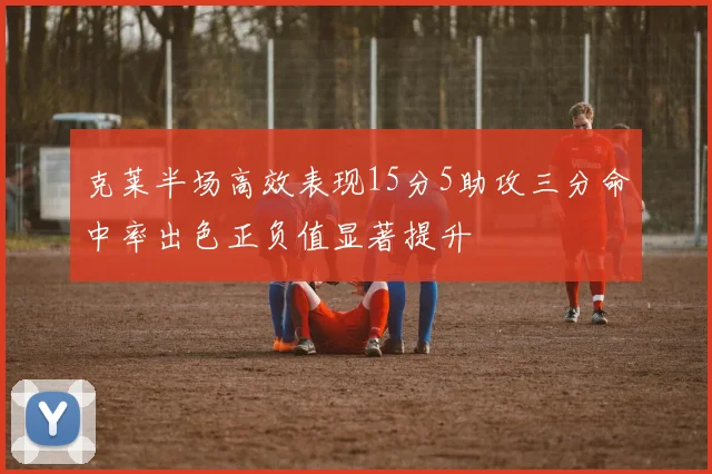 克莱半场高效表现15分5助攻三分命中率出色正负值显著提升
