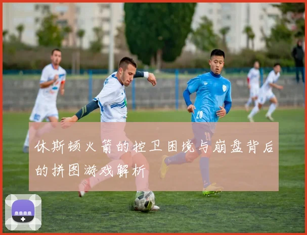 休斯顿火箭的控卫困境与崩盘背后的拼图游戏解析