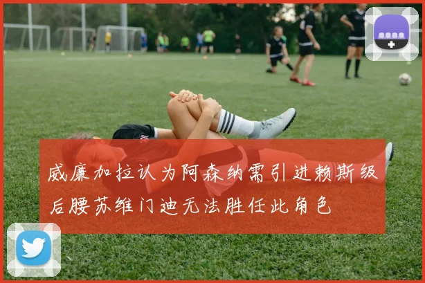 威廉加拉认为阿森纳需引进赖斯级后腰苏维门迪无法胜任此角色