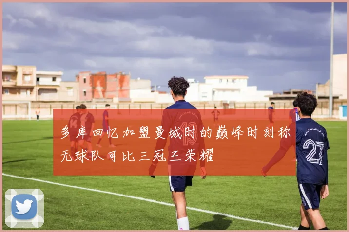 多库回忆加盟曼城时的巅峰时刻称无球队可比三冠王荣耀