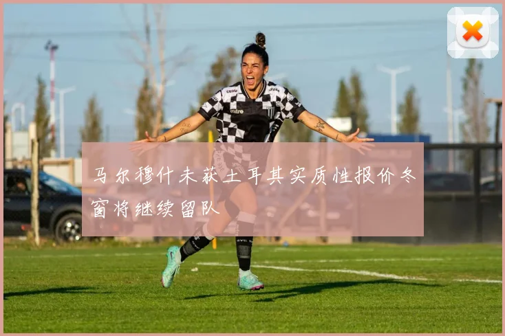 马尔穆什未获土耳其实质性报价冬窗将继续留队