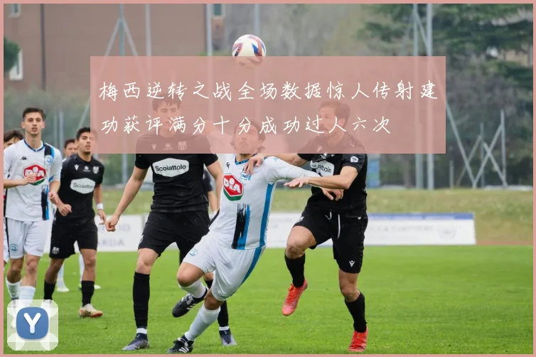 梅西逆转之战全场数据惊人传射建功获评满分十分成功过人六次