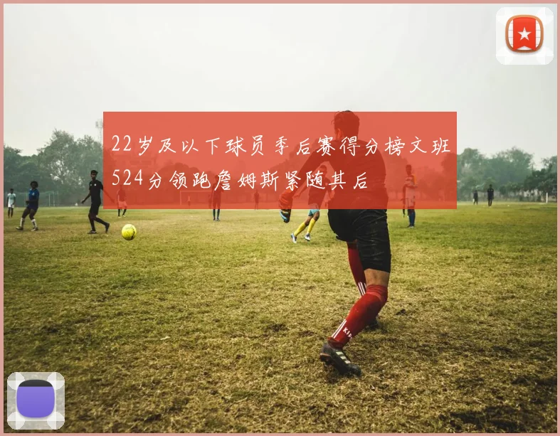 22岁及以下球员季后赛得分榜文班524分领跑詹姆斯紧随其后