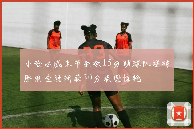 小哈达威末节狂砍15分助球队逆转胜利全场斩获30分表现惊艳