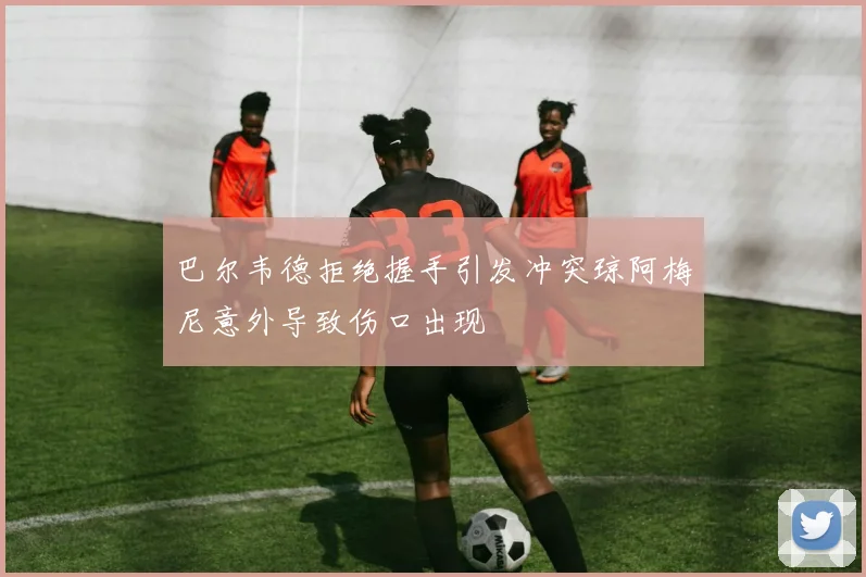 巴尔韦德拒绝握手引发冲突琼阿梅尼意外导致伤口出现