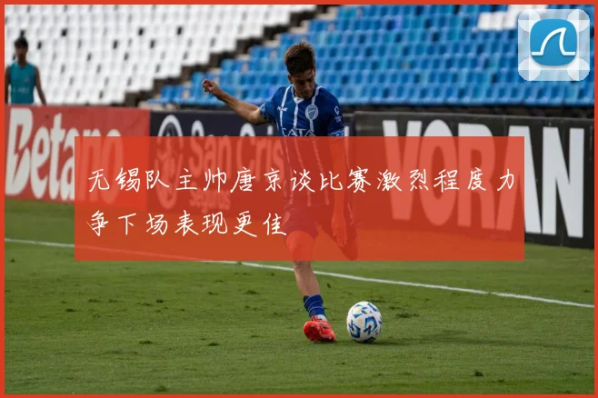 无锡队主帅唐京谈比赛激烈程度力争下场表现更佳
