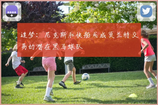追梦：尼克斯和快船或成莫兰特交易的潜在黑马球队