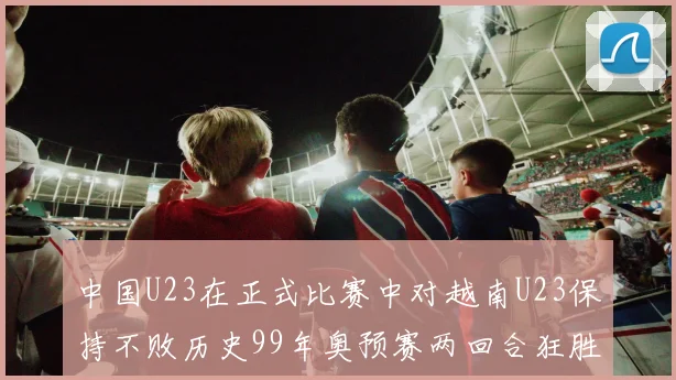 中国U23在正式比赛中对越南U23保持不败历史99年奥预赛两回合狂胜7-0