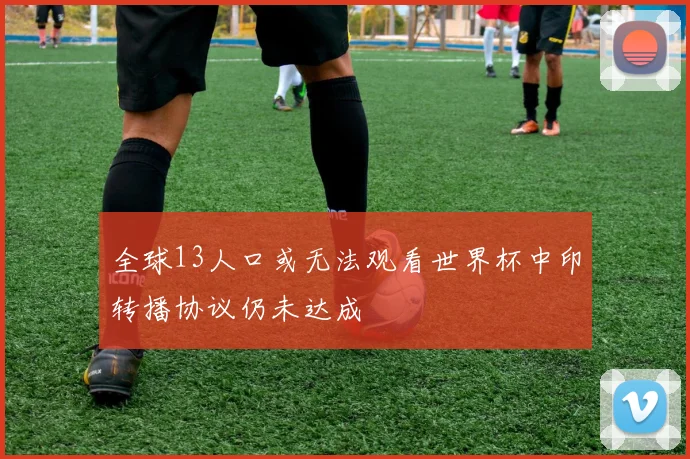 全球13人口或无法观看世界杯中印转播协议仍未达成